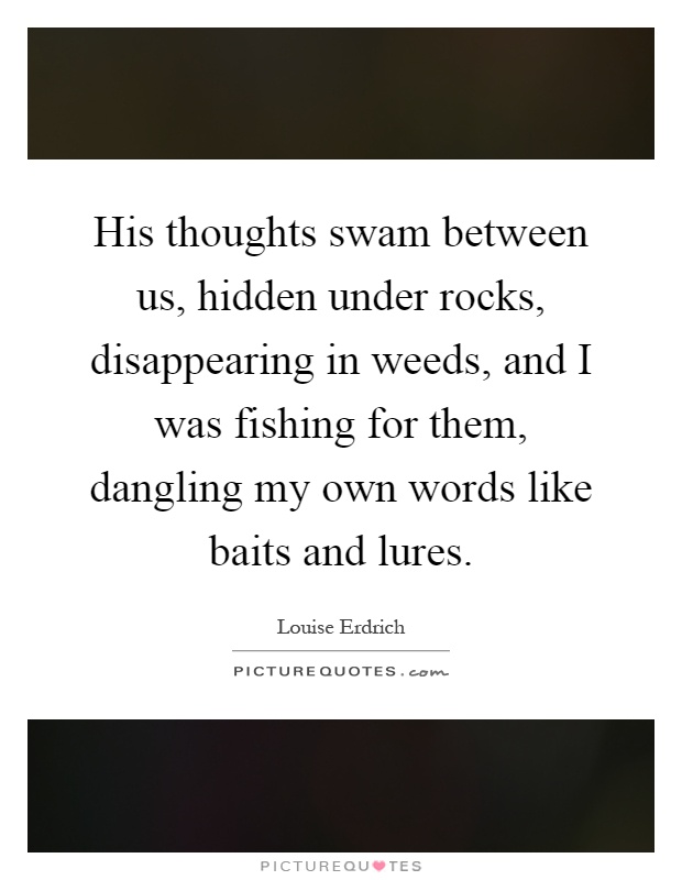 His thoughts swam between us, hidden under rocks, disappearing in weeds, and I was fishing for them, dangling my own words like baits and lures Picture Quote #1