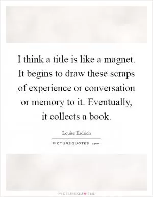 I think a title is like a magnet. It begins to draw these scraps of experience or conversation or memory to it. Eventually, it collects a book Picture Quote #1