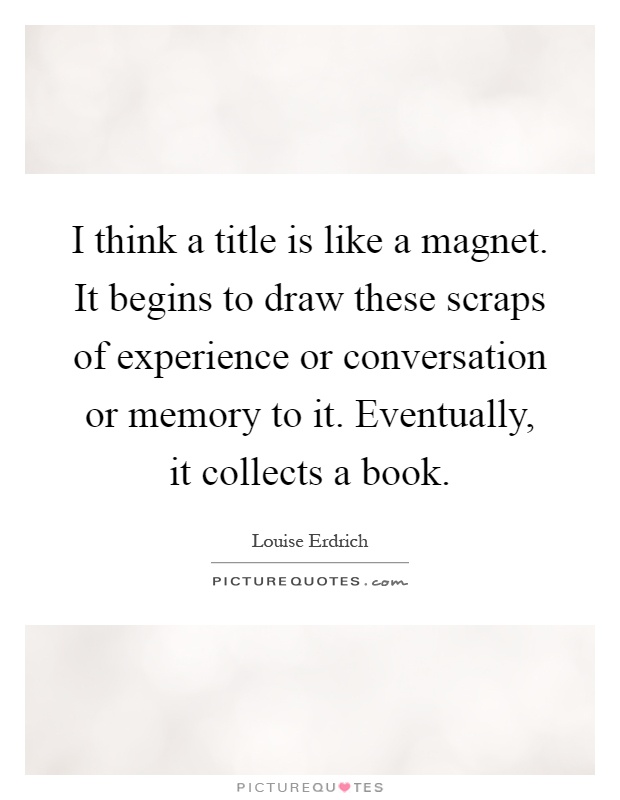 I think a title is like a magnet. It begins to draw these scraps of experience or conversation or memory to it. Eventually, it collects a book Picture Quote #1