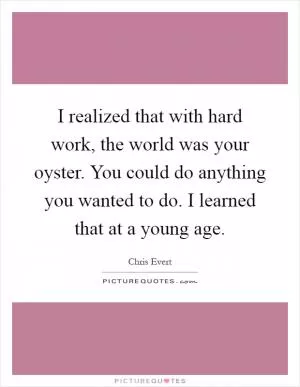 I realized that with hard work, the world was your oyster. You could do anything you wanted to do. I learned that at a young age Picture Quote #1