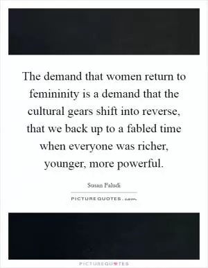 The demand that women return to femininity is a demand that the cultural gears shift into reverse, that we back up to a fabled time when everyone was richer, younger, more powerful Picture Quote #1