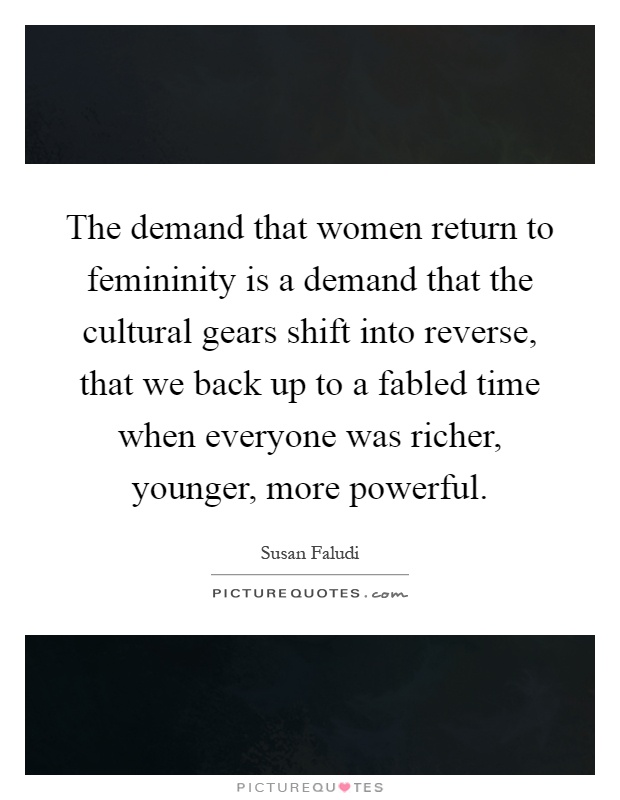 The demand that women return to femininity is a demand that the cultural gears shift into reverse, that we back up to a fabled time when everyone was richer, younger, more powerful Picture Quote #1