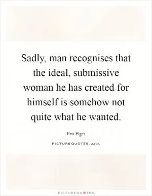 Sadly, man recognises that the ideal, submissive woman he has created for himself is somehow not quite what he wanted Picture Quote #1