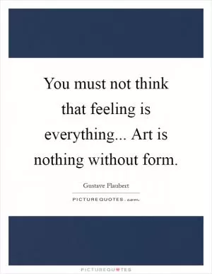 You must not think that feeling is everything... Art is nothing without form Picture Quote #1