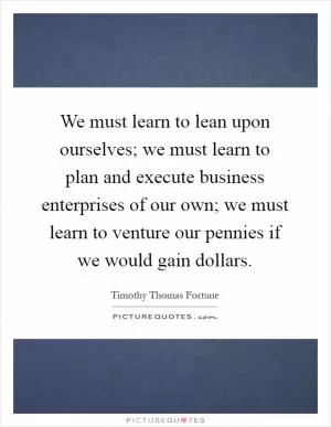 We must learn to lean upon ourselves; we must learn to plan and execute business enterprises of our own; we must learn to venture our pennies if we would gain dollars Picture Quote #1