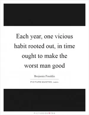 Each year, one vicious habit rooted out, in time ought to make the worst man good Picture Quote #1