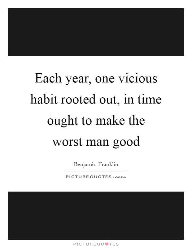 Each year, one vicious habit rooted out, in time ought to make the worst man good Picture Quote #1