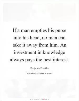 If a man empties his purse into his head, no man can take it away from him. An investment in knowledge always pays the best interest Picture Quote #1