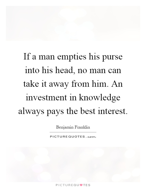 If a man empties his purse into his head, no man can take it away from him. An investment in knowledge always pays the best interest Picture Quote #1