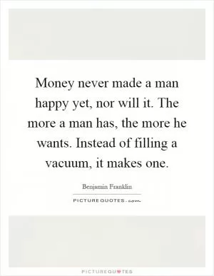 Money never made a man happy yet, nor will it. The more a man has, the more he wants. Instead of filling a vacuum, it makes one Picture Quote #1