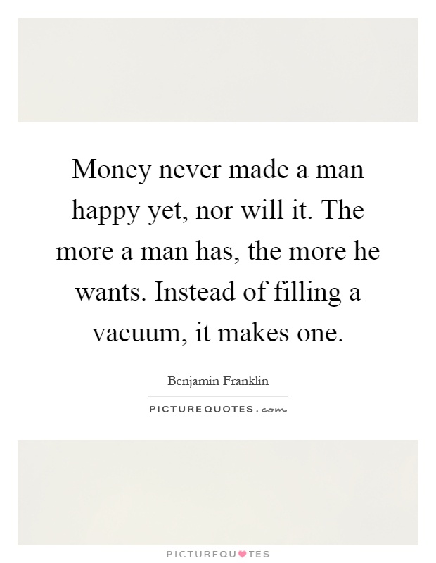 Money never made a man happy yet, nor will it. The more a man has, the more he wants. Instead of filling a vacuum, it makes one Picture Quote #1