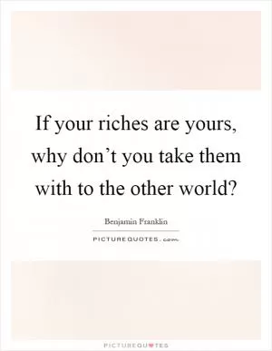 If your riches are yours, why don’t you take them with to the other world? Picture Quote #1