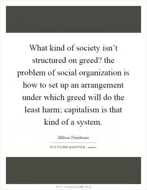What kind of society isn’t structured on greed? the problem of social organization is how to set up an arrangement under which greed will do the least harm; capitalism is that kind of a system Picture Quote #1