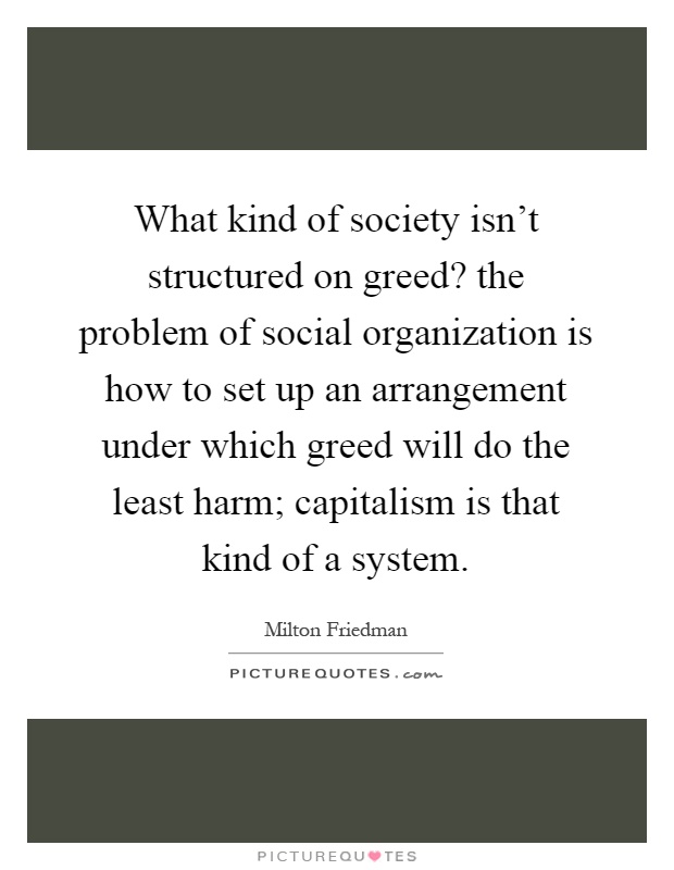 What kind of society isn't structured on greed? the problem of social organization is how to set up an arrangement under which greed will do the least harm; capitalism is that kind of a system Picture Quote #1