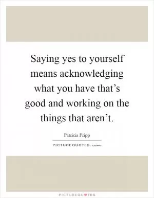 Saying yes to yourself means acknowledging what you have that’s good and working on the things that aren’t Picture Quote #1