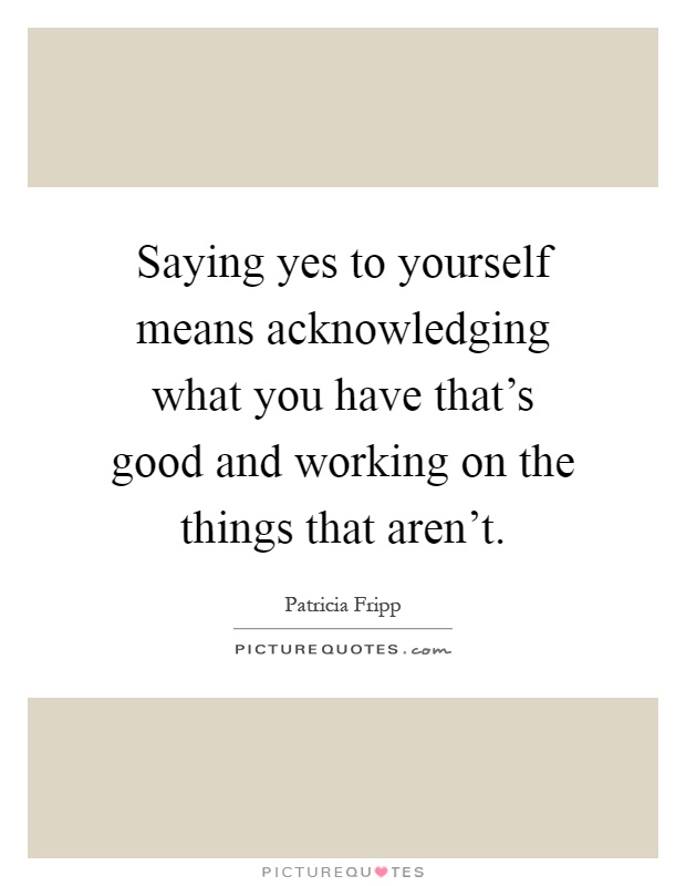 Saying yes to yourself means acknowledging what you have that's good and working on the things that aren't Picture Quote #1