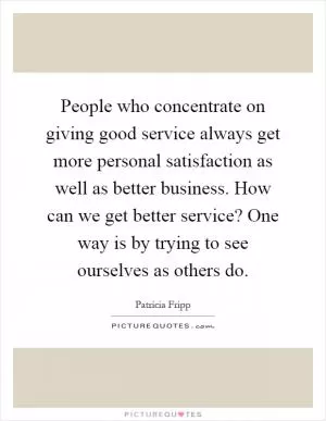 People who concentrate on giving good service always get more personal satisfaction as well as better business. How can we get better service? One way is by trying to see ourselves as others do Picture Quote #1