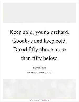 Keep cold, young orchard. Goodbye and keep cold. Dread fifty above more than fifty below Picture Quote #1