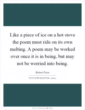 Like a piece of ice on a hot stove the poem must ride on its own melting. A poem may be worked over once it is in being, but may not be worried into being Picture Quote #1