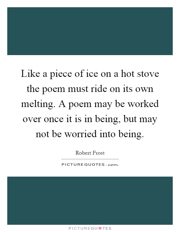 Like a piece of ice on a hot stove the poem must ride on its own melting. A poem may be worked over once it is in being, but may not be worried into being Picture Quote #1