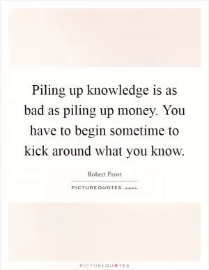 Piling up knowledge is as bad as piling up money. You have to begin sometime to kick around what you know Picture Quote #1