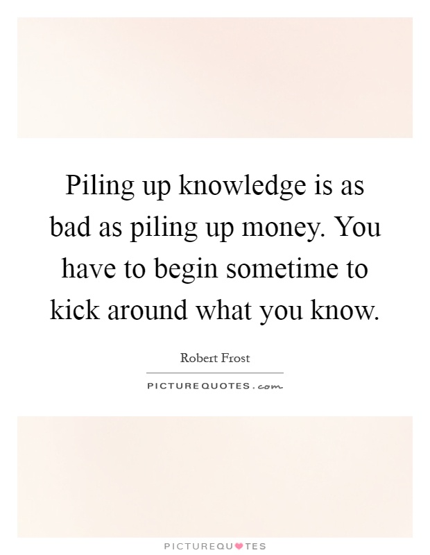 Piling up knowledge is as bad as piling up money. You have to begin sometime to kick around what you know Picture Quote #1