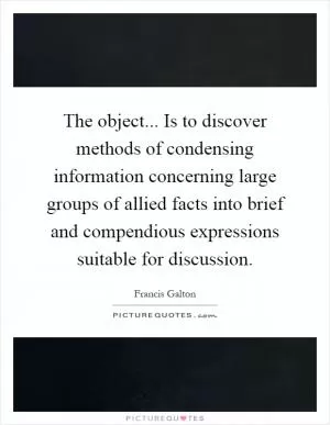The object... Is to discover methods of condensing information concerning large groups of allied facts into brief and compendious expressions suitable for discussion Picture Quote #1