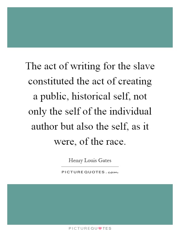 The act of writing for the slave constituted the act of creating a public, historical self, not only the self of the individual author but also the self, as it were, of the race Picture Quote #1