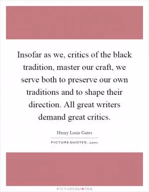 Insofar as we, critics of the black tradition, master our craft, we serve both to preserve our own traditions and to shape their direction. All great writers demand great critics Picture Quote #1