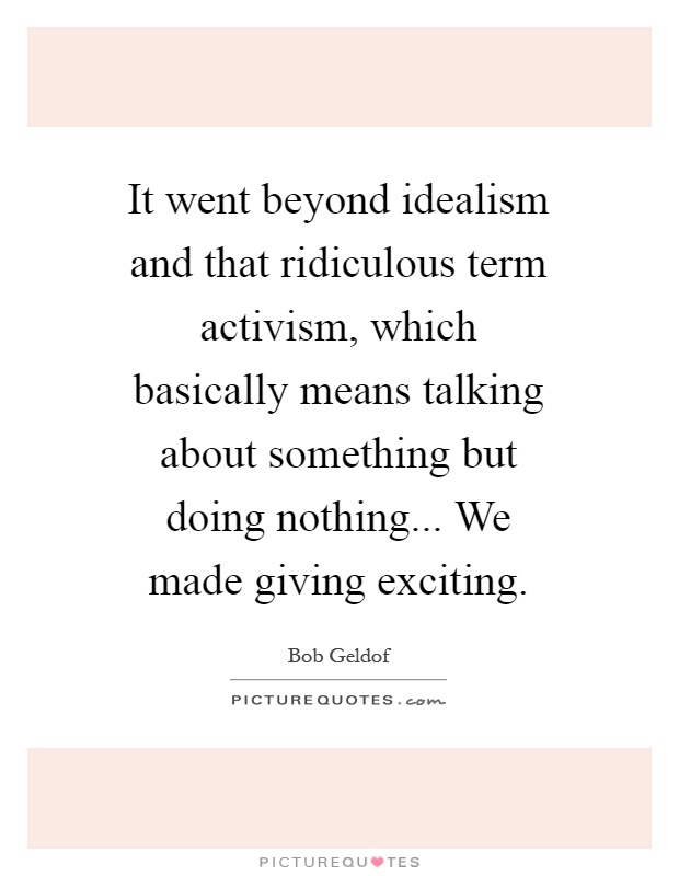 It went beyond idealism and that ridiculous term activism, which basically means talking about something but doing nothing... We made giving exciting Picture Quote #1