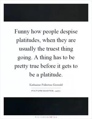 Funny how people despise platitudes, when they are usually the truest thing going. A thing has to be pretty true before it gets to be a platitude Picture Quote #1
