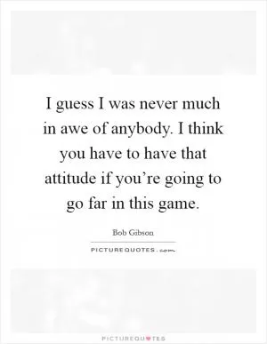 I guess I was never much in awe of anybody. I think you have to have that attitude if you’re going to go far in this game Picture Quote #1