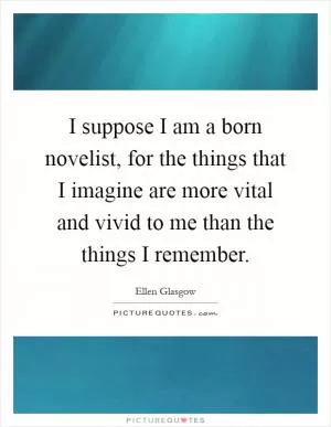I suppose I am a born novelist, for the things that I imagine are more vital and vivid to me than the things I remember Picture Quote #1