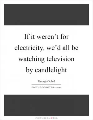 If it weren’t for electricity, we’d all be watching television by candlelight Picture Quote #1