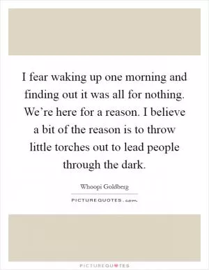 I fear waking up one morning and finding out it was all for nothing. We’re here for a reason. I believe a bit of the reason is to throw little torches out to lead people through the dark Picture Quote #1
