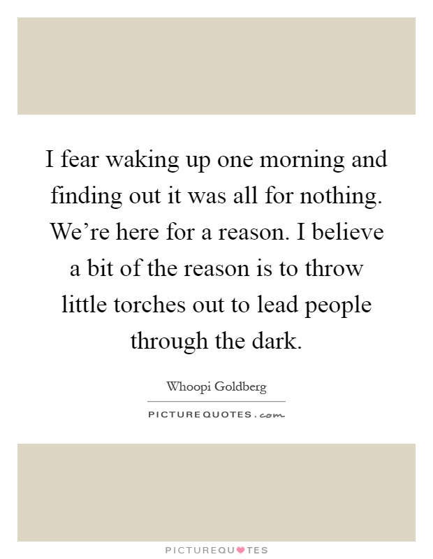 I fear waking up one morning and finding out it was all for nothing. We're here for a reason. I believe a bit of the reason is to throw little torches out to lead people through the dark Picture Quote #1