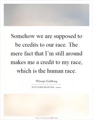 Somehow we are supposed to be credits to our race. The mere fact that I’m still around makes me a credit to my race, which is the human race Picture Quote #1