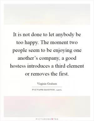 It is not done to let anybody be too happy. The moment two people seem to be enjoying one another’s company, a good hostess introduces a third element or removes the first Picture Quote #1