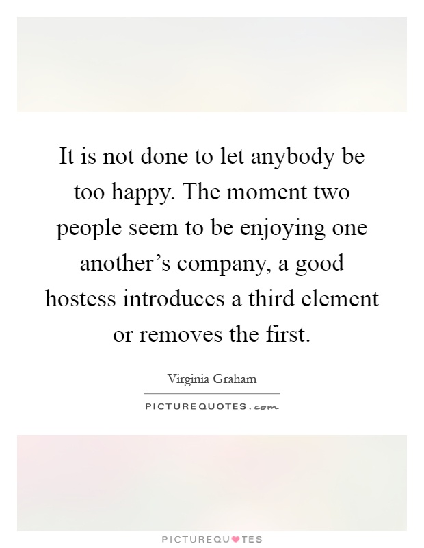 It is not done to let anybody be too happy. The moment two people seem to be enjoying one another's company, a good hostess introduces a third element or removes the first Picture Quote #1