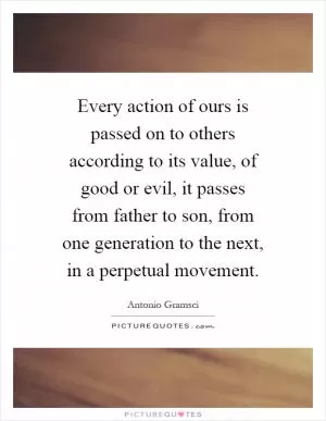 Every action of ours is passed on to others according to its value, of good or evil, it passes from father to son, from one generation to the next, in a perpetual movement Picture Quote #1