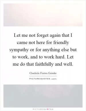Let me not forget again that I came not here for friendly sympathy or for anything else but to work, and to work hard. Let me do that faithfully and well Picture Quote #1