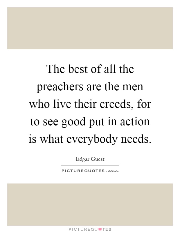 The best of all the preachers are the men who live their creeds, for to see good put in action is what everybody needs Picture Quote #1