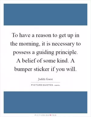 To have a reason to get up in the morning, it is necessary to possess a guiding principle. A belief of some kind. A bumper sticker if you will Picture Quote #1