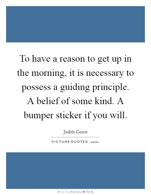To have a reason to get up in the morning, it is necessary to possess a guiding principle. A belief of some kind. A bumper sticker if you will Picture Quote #1