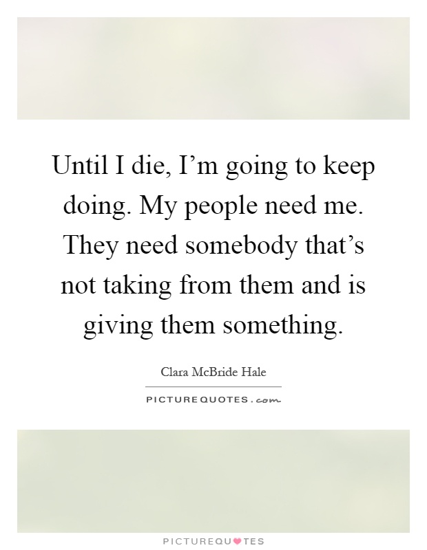 Until I die, I'm going to keep doing. My people need me. They need somebody that's not taking from them and is giving them something Picture Quote #1