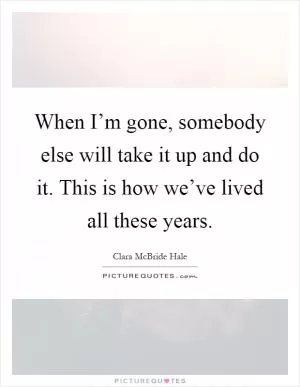 When I’m gone, somebody else will take it up and do it. This is how we’ve lived all these years Picture Quote #1