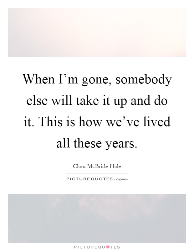 When I'm gone, somebody else will take it up and do it. This is how we've lived all these years Picture Quote #1