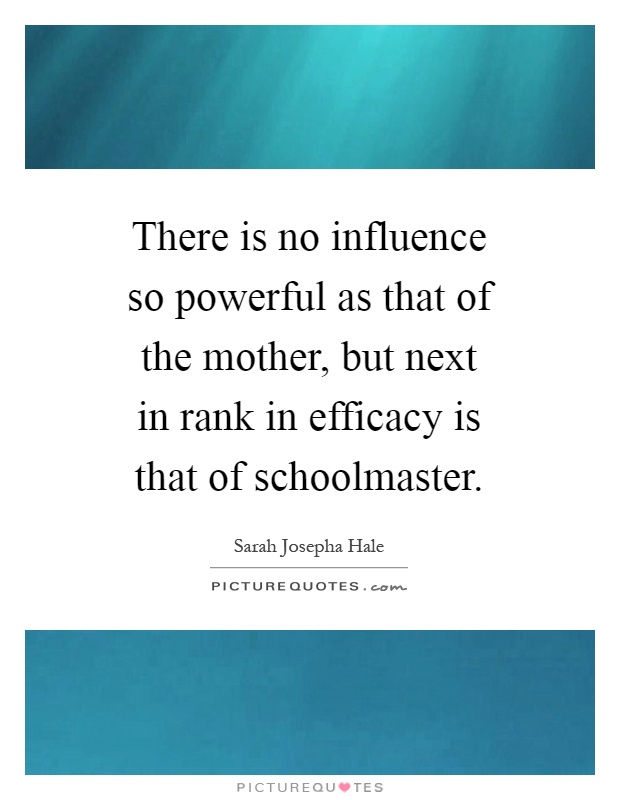 There is no influence so powerful as that of the mother, but next in rank in efficacy is that of schoolmaster Picture Quote #1