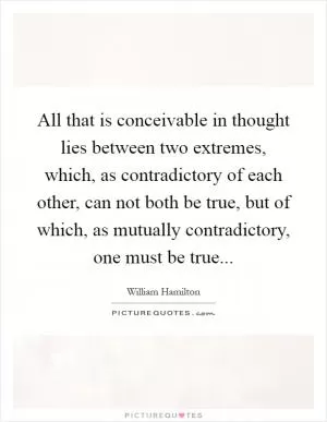 All that is conceivable in thought lies between two extremes, which, as contradictory of each other, can not both be true, but of which, as mutually contradictory, one must be true Picture Quote #1