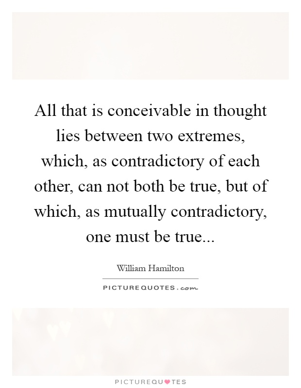 All that is conceivable in thought lies between two extremes, which, as contradictory of each other, can not both be true, but of which, as mutually contradictory, one must be true Picture Quote #1
